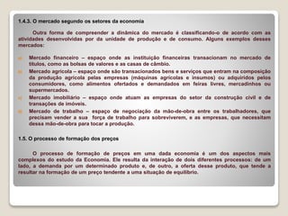 1.4.3. O mercado segundo os setores da economia
Outra forma de compreender a dinâmica do mercado é classificando-o de acordo com as
atividades desenvolvidas por da unidade de produção e de consumo. Alguns exemplos desses
mercados:
a) Mercado financeiro – espaço onde as instituição financeiras transacionam no mercado de
títulos, como as bolsas de valores e as casas de câmbio.
b) Mercado agrícola – espaço onde são transacionados bens e serviços que entram na composição
da produção agrícola pelas empresas (máquinas agrícolas e insumos) ou adquiridos pelos
consumidores, como alimentos ofertados e demandados em feiras livres, mercadinhos ou
supermercados.
c) Mercado imobiliário – espaço onde atuam as empresas do setor da construção civil e de
transações de imóveis.
d) Mercado de trabalho – espaço de negociação da mão-de-obra entre os trabalhadores, que
precisam vender a sua força de trabalho para sobreviverem, e as empresas, que necessitam
dessa mão-de-obra para tocar a produção.
1.5. O processo de formação dos preços
O processo de formação de preços em uma dada economia é um dos aspectos mais
complexos do estudo da Economia. Ele resulta da interação de dois diferentes processos: de um
lado, a demanda por um determinado produto e, de outro, a oferta desse produto, que tende a
resultar na formação de um preço tendente a uma situação de equilíbrio.
 