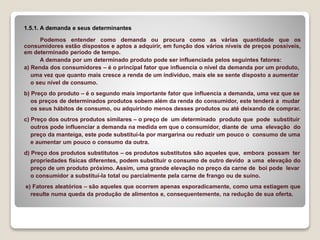 1.5.1. A demanda e seus determinantes
Podemos entender como demanda ou procura como as várias quantidade que os
consumidores estão dispostos e aptos a adquirir, em função dos vários níveis de preços possíveis,
em determinado período de tempo.
A demanda por um determinado produto pode ser influenciada pelos seguintes fatores:
a) Renda dos consumidores – é o principal fator que influencia o nível da demanda por um produto,
uma vez que quanto mais cresce a renda de um indivíduo, mais ele se sente disposto a aumentar
o seu nível de consumo.
b) Preço do produto – é o segundo mais importante fator que influencia a demanda, uma vez que se
os preços de determinados produtos sobem além da renda do consumidor, este tenderá a mudar
os seus hábitos de consumo, ou adquirindo menos desses produtos ou até deixando de comprar.
c) Preço dos outros produtos similares – o preço de um determinado produto que pode substituir
outros pode influenciar a demanda na medida em que o consumidor, diante de uma elevação do
preço da manteiga, este pode substituí-la por margarina ou reduzir um pouco o consumo de uma
e aumentar um pouco o consumo da outra.
d) Preço dos produtos substitutos – os produtos substitutos são aqueles que, embora possam ter
propriedades físicas diferentes, podem substituir o consumo de outro devido a uma elevação do
preço de um produto próximo. Assim, uma grande elevação no preço da carne de boi pode levar
o consumidor a substituí-la total ou parcialmente pela carne de frango ou de suíno.
e) Fatores aleatórios – são aqueles que ocorrem apenas esporadicamente, como uma estiagem que
resulte numa queda da produção de alimentos e, consequentemente, na redução de sua oferta.
 