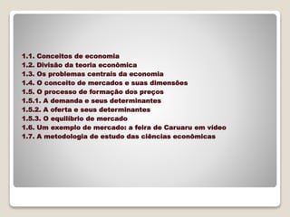 1.1. Conceitos de economia
1.2. Divisão da teoria econômica
1.3. Os problemas centrais da economia
1.4. O conceito de mercados e suas dimensões
1.5. O processo de formação dos preços
1.5.1. A demanda e seus determinantes
1.5.2. A oferta e seus determinantes
1.5.3. O equilíbrio de mercado
1.6. Um exemplo de mercado: a feira de Caruaru em vídeo
1.7. A metodologia de estudo das ciências econômicas
 