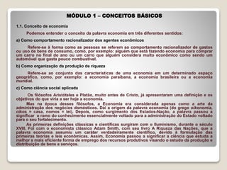 MÓDULO 1 – CONCEITOS BÁSICOS
1.1. Conceito de economia
Podemos entender o conceito da palavra economia em três diferentes sentidos:
a) Como comportamento racionalizador dos agentes econômicos
Refere-se à forma como as pessoas se referem ao comportamento racionalizador de gastos
ou uso de bens de consumo, como, por exemplo: alguém que está fazendo economia para comprar
um carro no final do ano ou um carro que alguém considera muito econômico como sendo um
automóvel que gasta pouco combustível.
b) Como organização da produção de riqueza
Refere-se ao conjunto das características de uma economia em um determinado espaço
geográfico, como, por exemplo: a economia paraibana, a economia brasileira ou a economia
mundial.
c) Como ciência social aplicada
Os filósofos Aristóteles e Platão, muito antes de Cristo, já apresentaram uma definição e os
objetivos do que viria a ser hoje a economia.
Mas na época desses filósofos, a Economia era considerada apenas como a arte da
administração dos negócios domésticos. Daí a origem da palavra economia (do grego oikonomia,
oikos = casa, nomos = lei). Depois, como surgimento dos Estados-Nação, a palavra passou a
significar o ramo do conhecimento essencialmente voltado para a administração do Estado voltado
para o seu fortalecimento.
As primeiras definições clássicas e científicas surgiram com o Iluminismo, durante o século
XVIII. Foi com o economista clássico Adam Smith, com seu livro A Riqueza das Nações, que a
palavra economia assumiu um caráter verdadeiramente científico, devido à formulação das
primeiras teorias e leis econômicas. Assim, Economia passou a significar a ciência que estuda a
melhor e mais eficiente forma de emprego dos recursos produtivos visando o estudo da produção e
distribuição de bens e serviços.
 