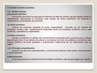 1.2. Divisão da teoria econômica
1.2.1. Núcleos básicos
a) Economia descritiva
A economia descritiva se preocupa em observar os fatos do mundo real que estejam direta ou
indiretamente relacionados à economia, mas sempre de forma superficial; ela antecede o
conhecimento sistematizado da economia.
b) Teoria econômica
Trata-se da economia estudada de forma sistematizada. Consiste em um sistema de
princípios, teorias e leis cientificamente elaboradas dentro de princípios científicos, isto é, com
coerência, consistência e objetividade.
c) Política econômica
A política econômica é a prática dos conhecimentos produzidos pela economia para se atingir
determinados fins. É um sistema de valores e convicções em torno de problemas econômicos que
buscam justificar de forma partidária o ordenamento institucional de um determinado país ou
região.
1.2.2. Principais compartimentos
Do ponto de vista dos compartimentos, a economia se divide em duas partes: microeconomia
e macroeconomia.
a) Microeconomia
A microeconomia foi a primeira forma de análise econômica, uma vez que surgiu nos séculos
 