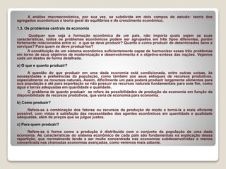 A análise macroeconômica, por sua vez, se subdivide em dois campos de estudo: teoria dos
agregados econômicos e teoria geral do equilíbrios e do crescimento econômico.
1.3. Os problemas centrais da economia
Qualquer que seja a formação econômica de um país, não importa quais sejam as suas
características, todos os problemas econômicos podem ser agrupados em três tipos diferentes, porém
fortemente relacionados entre si: o que se deve produzir? Quanto e como produzir de determinados bens e
serviços? Para quem se deve produzi-los?
A constituição de um sistema econômico suficientemente capaz de harmonizar esses três problemas
em torno de seus objetivos de modernização e desenvolvimento é o objetivo-síntese das nações. Vejamos
cada um destes de forma detalhada.
a) O que e quanto produzir?
A questão do que produzir em uma dada economia está condicionada, entre outras coisas, às
necessidades e preferências da população, como também aos seus estoques de recursos produtivos,
especialmente os recursos naturais. Assim, dificilmente um país poderá produzir largamente alimentos para
sua população e até para exportação se não possuir os recursos naturais fundamentais para este fim, como
água e terras adequadas em quantidade e qualidade.
O problema de quanto produzir se refere às possibilidades de produção da economia em função da
disponibilidade de recursos produtivos, que varia de economia para economia.
b) Como produzir?
Refere-se à combinação dos fatores ou recursos da produção de modo a torná-la a mais eficiente
possível, com vistas à satisfação das necessidades dos agentes econômicos em quantidade e qualidade
adequadas, além de preços que se julgue justos.
c) Para quem produzir?
Refere-se à forma como a produção é distribuída com o conjunto da população de uma dada
economia. As características do sistema econômico de cada país são fundamentais na explicação dessa
repartição, que normalmente tende a ser muito concentrada nas economias subdesenvolvidas e menos
concentrada nas chamadas economias avançadas, como veremos mais adiante.
 
