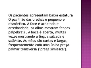 Os pacientes apresentam baixa estatura
O pavilhão das orelhas é pequeno e
dismórfico. A face é achatada e
arredondada, os olhos mostram fendas
palpebrais . A boca é aberta, muitas
vezes mostrando a língua sulcada e
saliente. As mãos são curtas e largas,
frequentemente com uma única prega
palmar transversa ("prega simiesca").
 