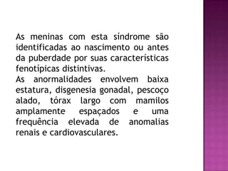 As meninas com esta síndrome são
identificadas ao nascimento ou antes
da puberdade por suas características
fenotípicas distintivas.
As anormalidades envolvem baixa
estatura, disgenesia gonadal, pescoço
alado, tórax largo com mamilos
amplamente espaçados e uma
frequência elevada de anomalias
renais e cardiovasculares.
 