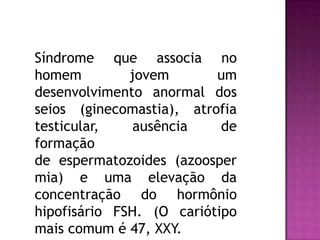 Síndrome que associa no
homem jovem um
desenvolvimento anormal dos
seios (ginecomastia), atrofia
testicular, ausência de
formação
de espermatozoides (azoosper
mia) e uma elevação da
concentração do hormônio
hipofisário FSH. (O cariótipo
mais comum é 47, XXY.
 