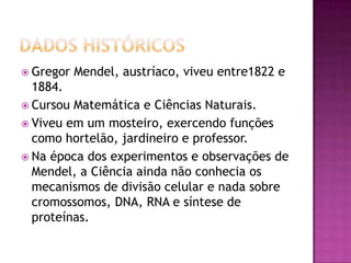  Gregor Mendel, austríaco, viveu entre1822 e
1884.
 Cursou Matemática e Ciências Naturais.
 Viveu em um mosteiro, exercendo funções
como hortelão, jardineiro e professor.
 Na época dos experimentos e observações de
Mendel, a Ciência ainda não conhecia os
mecanismos de divisão celular e nada sobre
cromossomos, DNA, RNA e síntese de
proteínas.
 