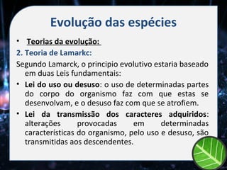 Evolução das espécies
• Teorias da evolução:
2. Teoria de Lamarkc:
Segundo Lamarck, o principio evolutivo estaria baseado
   em duas Leis fundamentais:
• Lei do uso ou desuso: o uso de determinadas partes
   do corpo do organismo faz com que estas se
   desenvolvam, e o desuso faz com que se atrofiem.
• Lei da transmissão dos caracteres adquiridos:
   alterações      provocadas     em      determinadas
   características do organismo, pelo uso e desuso, são
   transmitidas aos descendentes.
 