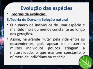 Evolução das espécies
• Teorias da evolução:
3.Teoria de Darwin: Seleção natural
• O número de indivíduos de uma espécie é
  mantido mais ou menos constante ao longo
  das gerações.
• Assim, há grande "luta" pela vida entre os
  descendentes, pois apesar de nascerem
  muitos indivíduos poucos atingem a
  maturalidade, o que mantém constante o
  número de indivíduos na espécie.
 
