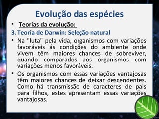 Evolução das espécies
• Teorias da evolução:
3. Teoria de Darwin: Seleção natural
• Na "luta" pela vida, organismos com variações
   favoráveis ás condições do ambiente onde
   vivem têm maiores chances de sobreviver,
   quando comparados aos organismos com
   variações menos favoráveis.
• Os organismos com essas variações vantajosas
   têm maiores chances de deixar descendentes.
   Como há transmissão de caracteres de pais
   para filhos, estes apresentam essas variações
   vantajosas.
 