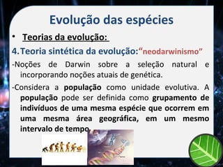 Evolução das espécies
• Teorias da evolução:
4.Teoria sintética da evolução:“neodarwinismo”
-Noções de Darwin sobre a seleção natural e
  incorporando noções atuais de genética.
-Considera a população como unidade evolutiva. A
  população pode ser definida como grupamento de
  indivíduos de uma mesma espécie que ocorrem em
  uma mesma área geográfica, em um mesmo
  intervalo de tempo.
 