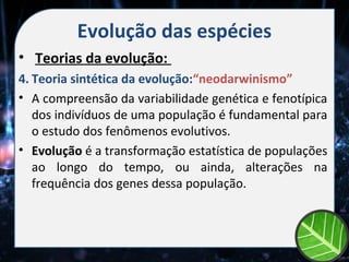 Evolução das espécies
• Teorias da evolução:
4. Teoria sintética da evolução:“neodarwinismo”
• A compreensão da variabilidade genética e fenotípica
   dos indivíduos de uma população é fundamental para
   o estudo dos fenômenos evolutivos.
• Evolução é a transformação estatística de populações
   ao longo do tempo, ou ainda, alterações na
   frequência dos genes dessa população.
 