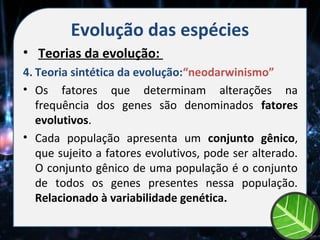 Evolução das espécies
• Teorias da evolução:
4. Teoria sintética da evolução:“neodarwinismo”
• Os fatores que determinam alterações na
   frequência dos genes são denominados fatores
   evolutivos.
• Cada população apresenta um conjunto gênico,
   que sujeito a fatores evolutivos, pode ser alterado.
   O conjunto gênico de uma população é o conjunto
   de todos os genes presentes nessa população.
   Relacionado à variabilidade genética.
 