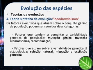 Evolução das espécies
• Teorias da evolução:
4. Teoria sintética da evolução:“neodarwinismo”
Os fatores evolutivos que atuam sobre o conjunto gênico
  da população podem ser reunidos duas categorias:

    - Fatores que tendem a aumentar a variabilidade
  genética da população: mutação gênica, mutação
  cromossônica, recombinação;

   - Fatores que atuam sobre a variabilidade genética já
  estabelecida: seleção natural, migração e oscilação
  genética
 