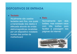 DISPOSITIVOS DE ENTRADA
11
 Teclado
Atualmente são usados
teclados sem fios, nos quais
a transmissão dos dados é
efetuada através de ondas
eletromagnéticas recebidas
por um dispositivo instalado
numas das portas da
motherboard.
 Rato
Normalmente tem dois
botões, mas existem ratos
com três botões para
facilitar a passagem das
páginas da internet.
 