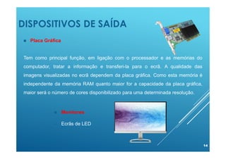 DISPOSITIVOS DE SAÍDA
14
 Placa Gráfica
Tem como principal função, em ligação com o processador e as memórias do
computador, tratar a informação e transferi-la para o ecrã. A qualidade das
imagens visualizadas no ecrã dependem da placa gráfica. Como esta memória é
independente da memória RAM quanto maior for a capacidade da placa gráfica,
maior será o número de cores disponibilizado para uma determinada resolução.
 Monitores
 Ecrãs de LED
 