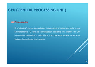 CPU (CENTRAL PROCESSING UNIT)
19
Processador
É o “cérebro” de um computador, responsável principal por todo o seu
funcionamento. O tipo de processador existente no interior de um
computador determina a velocidade com que este recebe e trata os
dados e transmite as informações.
 