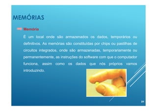 MEMÓRIAS
21
Memória
É um local onde são armazenados os dados, temporários ou
definitivos. As memórias são constituídas por chips ou pastilhas de
circuitos integrados, onde são armazenadas, temporariamente ou
permanentemente, as instruções do software com que o computador
funciona, assim como os dados que nós próprios vamos
introduzindo.
 