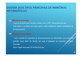 EXISTEM DOIS TIPOS PRINCIPAIS DE MEMÓRIAS
INFORMÁTICAS:
22
Memória primária
Memória secundária
- que se encontra em contacto direto com a CPU, fornecendo-lhe as
instruções e os dados que esta opera e dela recebendo dados resultantes do
processamento.
– que consiste em suportes de armazenamento de informação que interessa
guardar para além do tempo em que é utilizada na memória primária.
Exemplo :
Disco rígido,disquete,CD-ROM,DVD,etc.
 