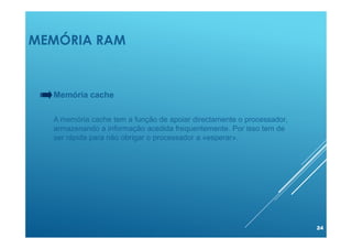 MEMÓRIA RAM
24
Memória cache
A memória cache tem a função de apoiar directamente o processador,
armazenando a informação acedida frequentemente. Por isso tem de
ser rápida para não obrigar o processador a «esperar».
 
