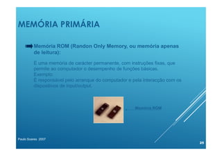 MEMÓRIA PRIMÁRIA
Paulo Soares 2007
25
Memória ROM (Randon Only Memory, ou memória apenas
de leitura):
É uma memória de carácter permanente, com instruções fixas, que
permite ao computador o desempenho de funções básicas.
Exemplo:
É responsável pelo arranque do computador e pela interacção com os
dispositivos de input/output.
Memória ROM
 