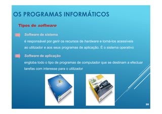 OS PROGRAMAS INFORMÁTICOS
28
Tipos de software
Software de aplicação
engloba todo o tipo de programas de computador que se destinam a efectuar
tarefas com interesse para o utilizador
Software de sistema
é responsável por gerir os recursos de hardware e torná-los acessíveis
ao utilizador e aos seus programas de aplicação. É o sistema operativo
 