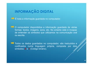 INFORMAÇÃO DIGITAL
4
O computador disponibiliza a informação guardada de várias
formas: textos, imagens, sons, etc. No entanto este é incapaz
de entender os símbolos que utilizamos na comunicação oral
ou escrita.
Todos os dados guardados no computador, são traduzidos e
codificados numa linguagem própria, composta por dois
símbolos: 0 e 1 (Código binário).
É toda a informação guardada no computador.
 