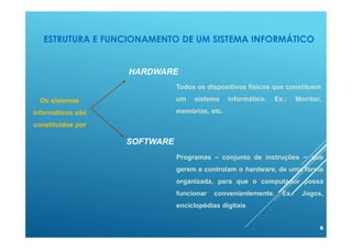 ESTRUTURA E FUNCIONAMENTO DE UM SISTEMA INFORMÁTICO
6
Todos os dispositivos físicos que constituem
um sistema informático. Ex.: Monitor,
memórias, etc.
Programas – conjunto de instruções – que
gerem e controlam o hardware, de uma forma
organizada, para que o computador possa
funcionar convenientemente. Ex.: Jogos,
enciclopédias digitais
Os sistemas
informáticos são
constituídos por
HARDWARE
SOFTWARE
 