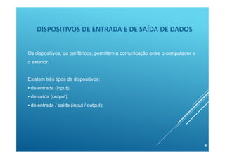 DISPOSITIVOS DE ENTRADA E DE SAÍDA DE DADOS
9
Os dispositivos, ou periféricos, permitem a comunicação entre o computador e
o exterior.
Existem três tipos de dispositivos:
• de entrada (input);
• de saída (output);
• de entrada / saída (input / output);
 