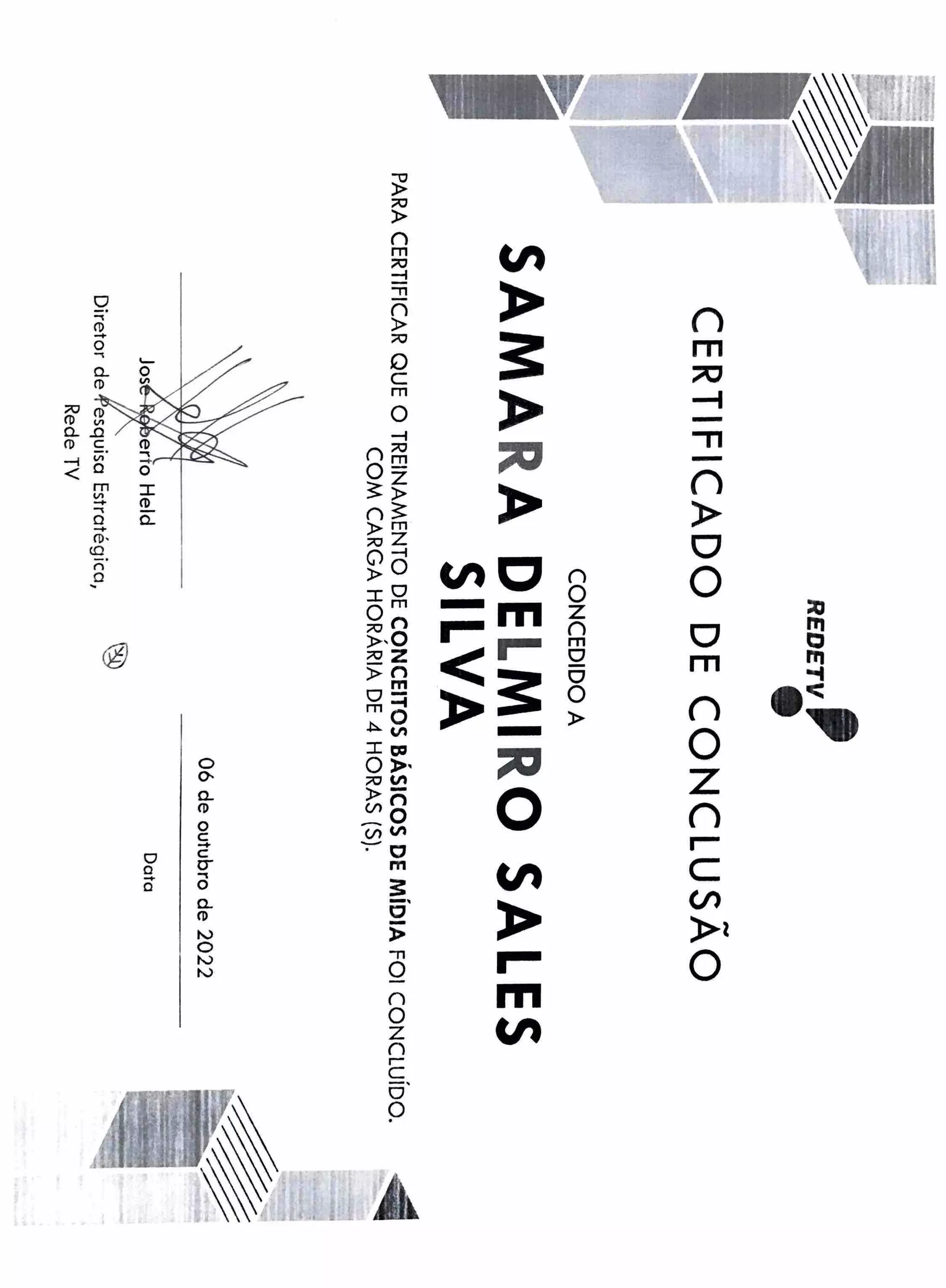 --
.....,
.......
..
~-------
~....-."11
-
,
F"-l
REDETV
,
-
...,
CERTIFICADO
DE
CONCLUSAO
CONCEDIDO
A
SAMA
RA
DE
LMI
RO
SALES
SILVA
PARA
CERTIFICAR
QUE
O
TREINAMENTO
DE
CONCEITOS
BÁSICOS
DE
MÍDIA
FOI
CONCLUÍDO.
COM
CARGA
HORÁRIA
DE
4
HORAS
(S).
'
..
Diretor
de
,1)esquisa
Estratégica,
Rede
TV
®
06
de
outubro
de
2022
Data
'
'
.
'
'
-a