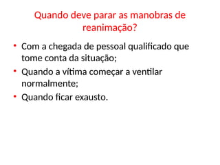 Quando deve parar as manobras de
reanimação?
• Com a chegada de pessoal qualificado que
tome conta da situação;
• Quando a vítima começar a ventilar
normalmente;
• Quando ficar exausto.
 