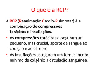 O que é a RCP?
A RCP (Reanimação Cardio-Pulmonar) é a
combinação de compressões
torácicas e insuflações.
• As compressões torácicas asseguram um
pequeno, mas crucial, aporte de sangue ao
coração e ao cérebro.
• As insuflações asseguram um fornecimento
mínimo de oxigênio à circulação sanguínea.
 