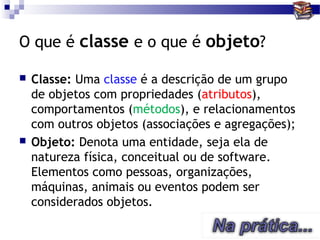 O que é classe e o que é objeto?

   Classe: Uma classe é a descrição de um grupo
    de objetos com propriedades (atributos),
    comportamentos (métodos), e relacionamentos
    com outros objetos (associações e agregações);
   Objeto: Denota uma entidade, seja ela de
    natureza física, conceitual ou de software.
    Elementos como pessoas, organizações,
    máquinas, animais ou eventos podem ser
    considerados objetos.
 