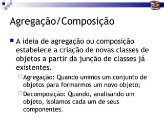 Agregação/Composição
   A ideia de agregação ou composição
    estabelece a criação de novas classes de
    objetos a partir da junção de classes já
    existentes.
     Agregação:  Quando unimos um conjunto de
      objetos para formarmos um novo objeto;
     Decomposição: Quando, analisando um
      objeto, isolamos cada um de seus
      componentes.
 