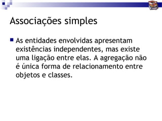Associações simples
   As entidades envolvidas apresentam
    existências independentes, mas existe
    uma ligação entre elas. A agregação não
    é única forma de relacionamento entre
    objetos e classes.
 