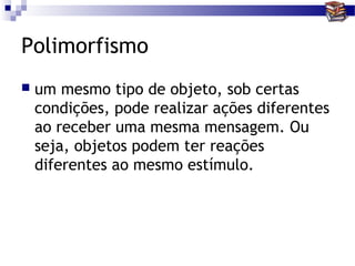 Polimorfismo
   um mesmo tipo de objeto, sob certas
    condições, pode realizar ações diferentes
    ao receber uma mesma mensagem. Ou
    seja, objetos podem ter reações
    diferentes ao mesmo estímulo.
 