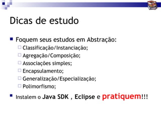 Dicas de estudo
   Foquem seus estudos em Abstração:
     Classificação/Instanciação;
     Agregação/Composição;
     Associaçõessimples;
     Encapsulamento;
     Generalização/Especialização;
     Polimorfismo;

   Instalem o Java SDK , Eclipse e   pratiquem!!!
 