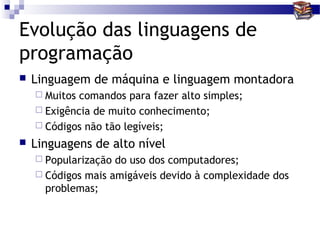 Evolução das linguagens de
programação
   Linguagem de máquina e linguagem montadora
     Muitos comandos para fazer alto simples;
     Exigência de muito conhecimento;
     Códigos não tão legíveis;

   Linguagens de alto nível
     Popularização do uso dos computadores;
     Códigos mais amigáveis devido à complexidade dos
      problemas;
 