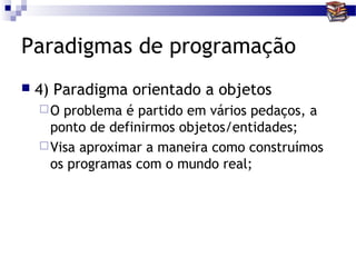 Paradigmas de programação
   4) Paradigma orientado a objetos
    O  problema é partido em vários pedaços, a
      ponto de definirmos objetos/entidades;
     Visa aproximar a maneira como construímos
      os programas com o mundo real;
 