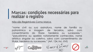 Marcas: condições necessárias para
realizar o registro
Não são Registráveis Como Marca
“nome civil ou sua assinatura, nome de família ou
patronímico e imagem de terceiros, salvo com
consentimento do titular, herdeiros ou sucessores.”,
“pseudônimo ou apelido notoriamente conhecidos, nome
artístico singular ou coletivo, salvo com consentimento do
titular, herdeiros ou sucessores.” (Art. 124, inc. XVI)
 