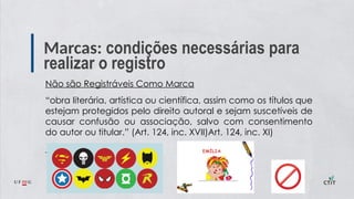 Marcas: condições necessárias para
realizar o registro
Não são Registráveis Como Marca
“obra literária, artística ou científica, assim como os títulos que
estejam protegidos pelo direito autoral e sejam suscetíveis de
causar confusão ou associação, salvo com consentimento
do autor ou titular.” (Art. 124, inc. XVII)Art. 124, inc. XI)
 