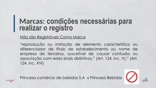 Marcas: condições necessárias para
realizar o registro
Não são Registráveis Como Marca
“reprodução ou imitação de elemento característico ou
diferenciador de título de estabelecimento ou nome de
empresa de terceiros, suscetível de causar confusão ou
associação com estes sinais distintivos.” (Art. 124, inc. V).” (Art.
124, inc. XVI)
Princesa comércio de bebidas S.A x Princesa Bebidas
 