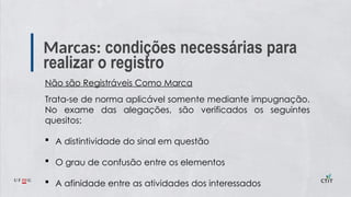 Marcas: condições necessárias para
realizar o registro
Não são Registráveis Como Marca
Trata-se de norma aplicável somente mediante impugnação.
No exame das alegações, são verificados os seguintes
quesitos:
 A distintividade do sinal em questão
 O grau de confusão entre os elementos
 A afinidade entre as atividades dos interessados
 