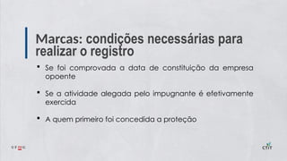 Marcas: condições necessárias para
realizar o registro
 Se foi comprovada a data de constituição da empresa
opoente
 Se a atividade alegada pelo impugnante é efetivamente
exercida
 A quem primeiro foi concedida a proteção
 