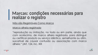 Marcas: condições necessárias para
realizar o registro
Não são Registráveis Como Marca
Marca alheia registrada
“reprodução ou imitação, no todo ou em parte, ainda que
com acréscimo, de marca alheia registrada, para distinguir
ou certificar produto ou serviço idêntico, semelhante ou afim,
suscetível de causar confusão ou associação com marca
alheia.” (Art. 124, inc. XIX
 