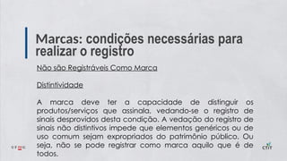 Marcas: condições necessárias para
realizar o registro
Não são Registráveis Como Marca
Distintividade
A marca deve ter a capacidade de distinguir os
produtos/serviços que assinala, vedando-se o registro de
sinais desprovidos desta condição. A vedação do registro de
sinais não distintivos impede que elementos genéricos ou de
uso comum sejam expropriados do patrimônio público. Ou
seja, não se pode registrar como marca aquilo que é de
todos.
 