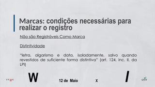 Marcas: condições necessárias para
realizar o registro
Não são Registráveis Como Marca
Distintividade
“letra, algarismo e data, isoladamente, salvo quando
revestidos de suficiente forma distintiva” (art. 124, inc. II, da
LPI)
W 12 de Maio X I
 