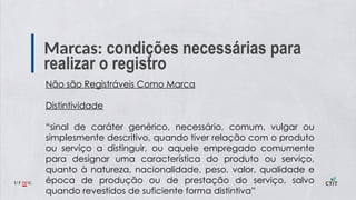 Marcas: condições necessárias para
realizar o registro
Não são Registráveis Como Marca
Distintividade
“sinal de caráter genérico, necessário, comum, vulgar ou
simplesmente descritivo, quando tiver relação com o produto
ou serviço a distinguir, ou aquele empregado comumente
para designar uma característica do produto ou serviço,
quanto à natureza, nacionalidade, peso, valor, qualidade e
época de produção ou de prestação do serviço, salvo
quando revestidos de suficiente forma distintiva”
 