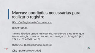 Marcas: condições necessárias para
realizar o registro
Não são Registráveis Como Marca
Distintividade
“termo técnico usado na indústria, na ciência e na arte, que
tenha relação com o produto ou serviço a distinguir” (Art.
124, inc. VI e XVIII da LPI)
HOTDOG (para cachorro quente)
CPU (para computador)
 