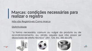 Marcas: condições necessárias para
realizar o registro
Não são Registráveis Como Marca
Distintividade
“a forma necessária, comum ou vulgar do produto ou de
acondicionamento, ou, ainda, aquela que não possa ser
dissociada de efeito técnico” (Art. 124, inc. XXI da LPI)
 