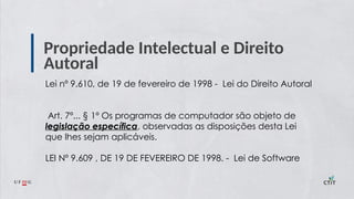Propriedade Intelectual e Direito
Autoral
Lei nº 9.610, de 19 de fevereiro de 1998 - Lei do Direito Autoral
Art. 7º... § 1º Os programas de computador são objeto de
legislação específica, observadas as disposições desta Lei
que lhes sejam aplicáveis.
LEI Nº 9.609 , DE 19 DE FEVEREIRO DE 1998. - Lei de Software
 